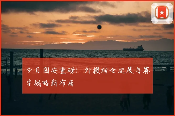 今日国安重磅:外援转会进展与赛季战略新布局