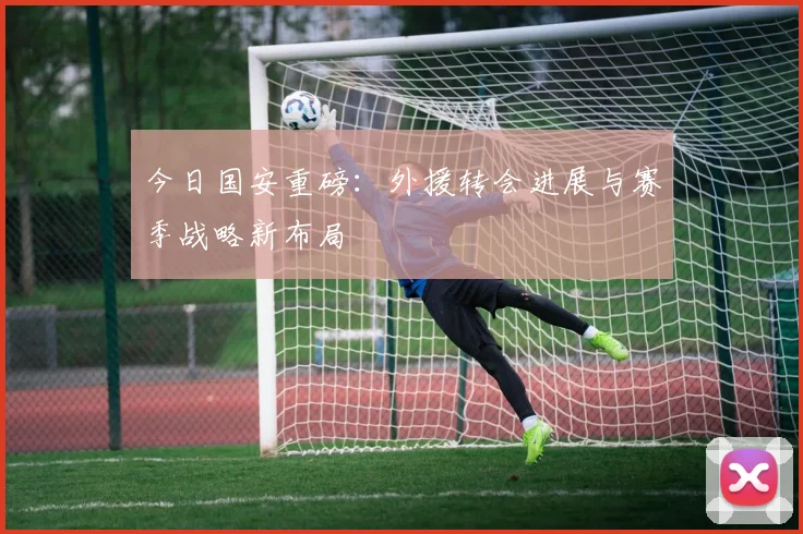 今日国安重磅:外援转会进展与赛季战略新布局