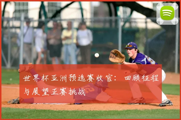世界杯亚洲预选赛收官:回顾征程与展望正赛挑战