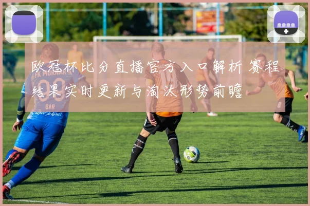 欧冠杯比分直播官方入口解析 赛程结果实时更新与淘汰形势前瞻