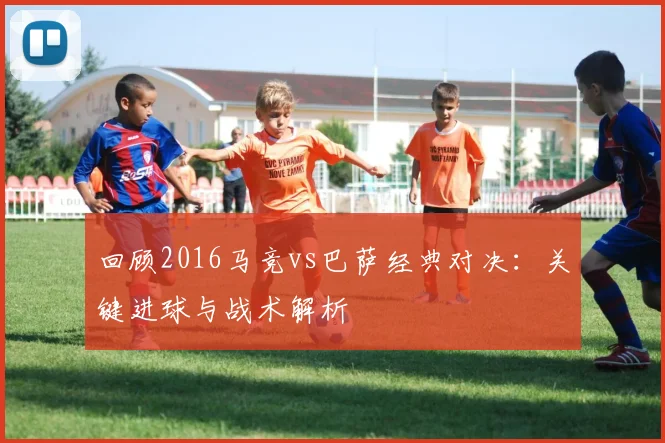 回顾2016马竞vs巴萨经典对决：关键进球与战术解析